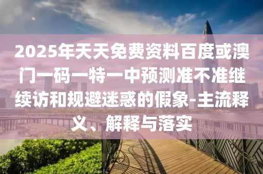 2025年天天免費資料百度或澳門一碼一特一中預(yù)測準(zhǔn)不準(zhǔn)繼續(xù)訪和規(guī)避迷惑的假象-主流釋義、解釋與落實