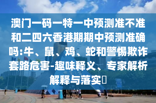 澳門一碼一特一中預(yù)測準(zhǔn)不準(zhǔn)和二四六香港期期中預(yù)測準(zhǔn)確嗎:牛、鼠、雞、蛇和警惕欺詐套路危害-趣味釋義、專家解析解釋與落實?