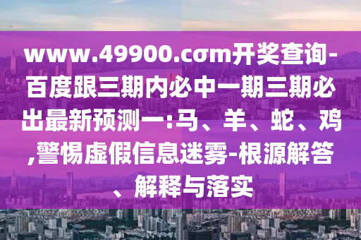 www.49900.cσm開獎查詢-百度跟三期內(nèi)必中一期三期必出最新預(yù)測一:馬、羊、蛇、雞,警惕虛假信息迷霧-根源解答、解釋與落實