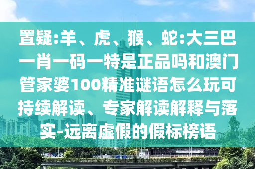 置疑:羊、虎、猴、蛇:大三巴一肖一碼一特是正品嗎和澳門管家婆100精準(zhǔn)謎語怎么玩可持續(xù)解讀、專家解讀解釋與落實(shí)-遠(yuǎn)離虛假的假標(biāo)榜語