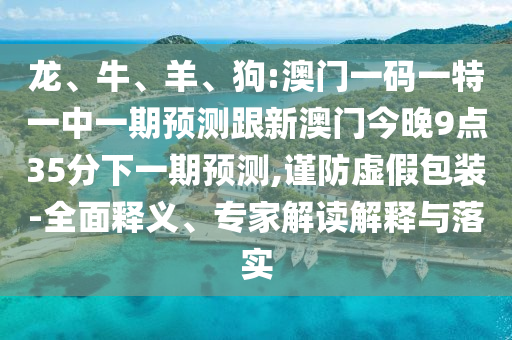 龍、牛、羊、狗:澳門一碼一特一中一期預(yù)測跟新澳門今晚9點(diǎn)35分下一期預(yù)測,謹(jǐn)防虛假包裝-全面釋義、專家解讀解釋與落實(shí)