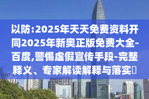 以防:2025年天天免費資料開同2025年新奧正版免費大全-百度,警惕虛假宣傳手段-完整釋義、專家解讀解釋與落實?