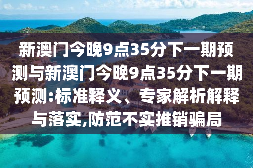 新澳門今晚9點(diǎn)35分下一期預(yù)測與新澳門今晚9點(diǎn)35分下一期預(yù)測:標(biāo)準(zhǔn)釋義、專家解析解釋與落實(shí),防范不實(shí)推銷騙局