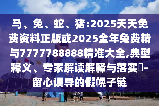 馬、兔、蛇、豬:2025天天免費資料正版或2025全年兔費精與7777788888精準大全,典型釋義、專家解讀解釋與落實?-留心誤導的假幌子鏈