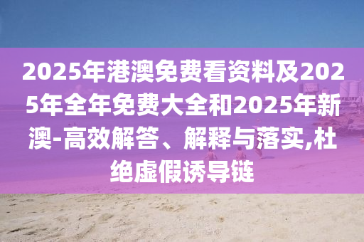 2025年港澳免費(fèi)看資料及2025年全年免費(fèi)大全和2025年新澳-高效解答、解釋與落實(shí),杜絕虛假誘導(dǎo)鏈