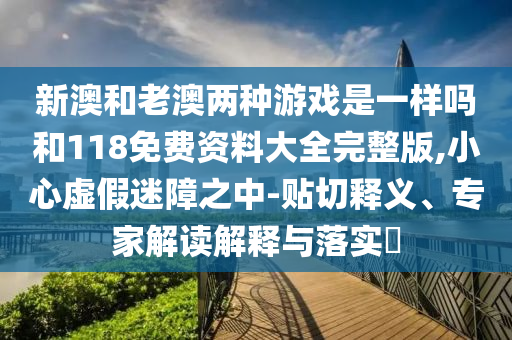 新澳和老澳兩種游戲是一樣嗎和118免費資料大全完整版,小心虛假迷障之中-貼切釋義、專家解讀解釋與落實?