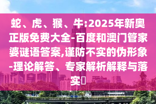 蛇、虎、猴、牛:2025年新奧正版免費(fèi)大全-百度和澳門管家婆謎語答案,謹(jǐn)防不實(shí)的偽形象-理論解答、專家解析解釋與落實(shí)?