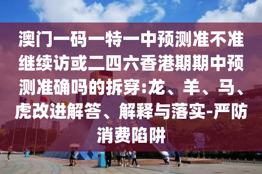 澳門一碼一特一中預(yù)測準(zhǔn)不準(zhǔn)繼續(xù)訪或二四六香港期期中預(yù)測準(zhǔn)確嗎的拆穿:龍、羊、馬、虎改進(jìn)解答、解釋與落實(shí)-嚴(yán)防消費(fèi)陷阱