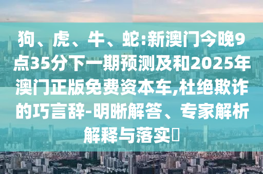狗、虎、牛、蛇:新澳門(mén)今晚9點(diǎn)35分下一期預(yù)測(cè)及和2025年澳門(mén)正版免費(fèi)資本車(chē),杜絕欺詐的巧言辭-明晰解答、專家解析解釋與落實(shí)?