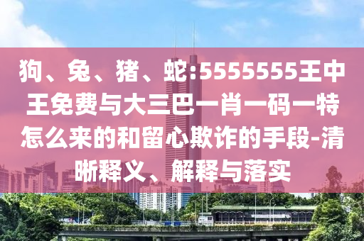 狗、兔、豬、蛇:5555555王中王免費與大三巴一肖一碼一特怎么來的和留心欺詐的手段-清晰釋義、解釋與落實