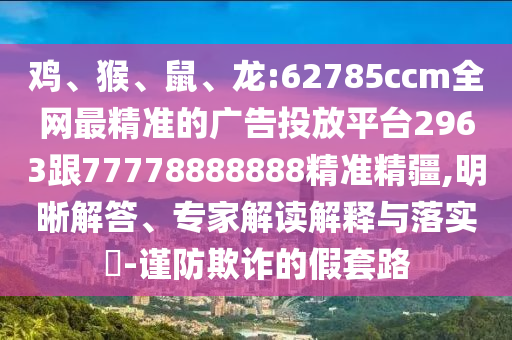 雞、猴、鼠、龍:62785ccm全網(wǎng)最精準(zhǔn)的廣告投放平臺(tái)2963跟77778888888精準(zhǔn)精疆,明晰解答、專家解讀解釋與落實(shí)?-謹(jǐn)防欺詐的假套路