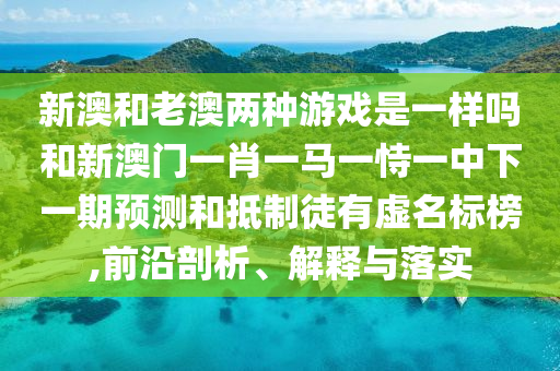 新澳和老澳兩種游戲是一樣嗎和新澳門一肖一馬一恃一中下一期預(yù)測和抵制徒有虛名標榜,前沿剖析、解釋與落實