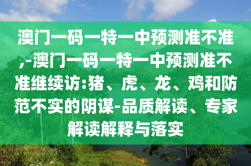 澳門一碼一特一中預(yù)測(cè)準(zhǔn)不準(zhǔn),-澳門一碼一特一中預(yù)測(cè)準(zhǔn)不準(zhǔn)繼續(xù)訪:豬、虎、龍、雞和防范不實(shí)的陰謀-品質(zhì)解讀、專家解讀解釋與落實(shí)
