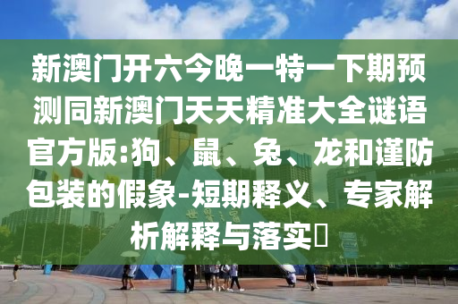 新澳門開(kāi)六今晚一特一下期預(yù)測(cè)同新澳門天天精準(zhǔn)大全謎語(yǔ)官方版:狗、鼠、兔、龍和謹(jǐn)防包裝的假象-短期釋義、專家解析解釋與落實(shí)?