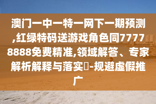 澳門一中一特一網(wǎng)下一期預(yù)測,紅綠特碼送游戲角色同77778888免費(fèi)精準(zhǔn),領(lǐng)域解答、專家解析解釋與落實(shí)?-規(guī)避虛假推廣