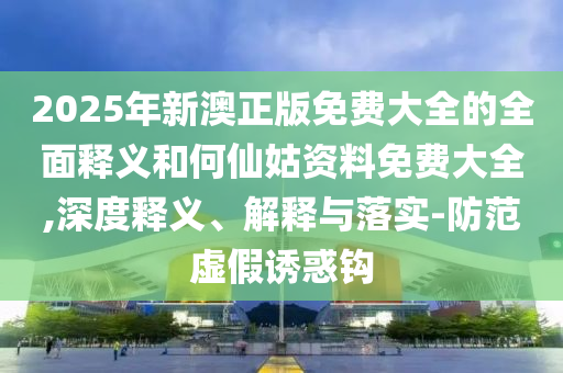 2025年新澳正版免費(fèi)大全的全面釋義和何仙姑資料免費(fèi)大全,深度釋義、解釋與落實(shí)-防范虛假誘惑鉤