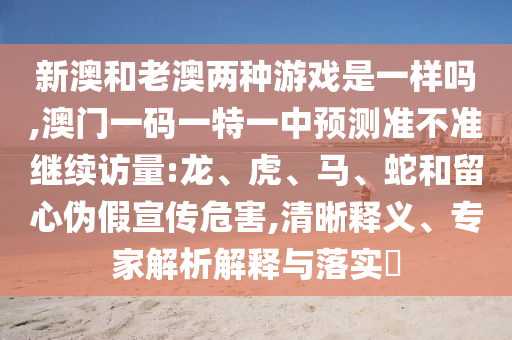 新澳和老澳兩種游戲是一樣嗎,澳門一碼一特一中預測準不準繼續(xù)訪量:龍、虎、馬、蛇和留心偽假宣傳危害,清晰釋義、專家解析解釋與落實?