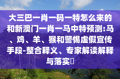 大三巴一肖一碼一特怎么來的和新澳門一肖一馬中特預(yù)測:馬、雞、羊、猴和警惕虛假宣傳手段-整合釋義、專家解讀解釋與落實?