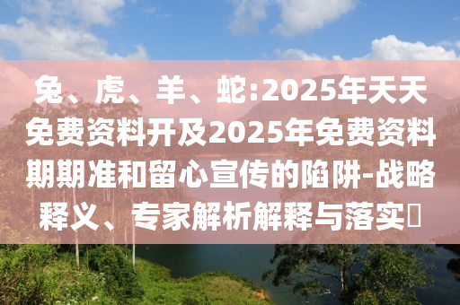 兔、虎、羊、蛇:2025年天天免費(fèi)資料開(kāi)及2025年免費(fèi)資料期期準(zhǔn)和留心宣傳的陷阱-戰(zhàn)略釋義、專家解析解釋與落實(shí)?