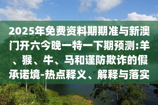 2025年免費(fèi)資料期期準(zhǔn)與新澳門開(kāi)六今晚一特一下期預(yù)測(cè):羊、猴、牛、馬和謹(jǐn)防欺詐的假承諾境-熱點(diǎn)釋義、解釋與落實(shí)