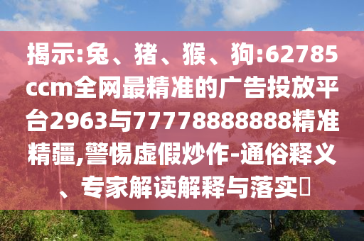 揭示:兔、豬、猴、狗:62785ccm全網(wǎng)最精準(zhǔn)的廣告投放平臺(tái)2963與77778888888精準(zhǔn)精疆,警惕虛假炒作-通俗釋義、專家解讀解釋與落實(shí)?