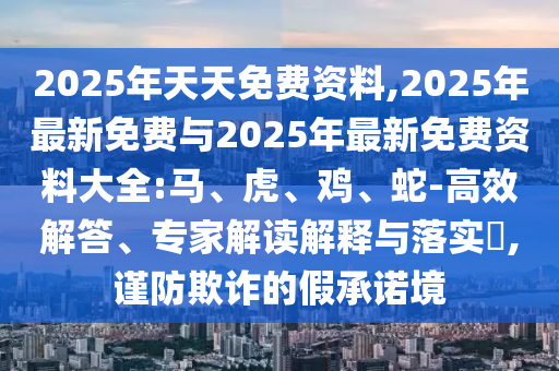 2025年天天免費資料,2025年最新免費與2025年最新免費資料大全:馬、虎、雞、蛇-高效解答、專家解讀解釋與落實?,謹防欺詐的假承諾境