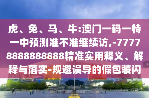 虎、兔、馬、牛:澳門一碼一特一中預(yù)測準(zhǔn)不準(zhǔn)繼續(xù)訪,-77778888888888精準(zhǔn)實用釋義、解釋與落實-規(guī)避誤導(dǎo)的假包裝閃