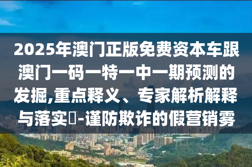2025年澳門正版免費資本車跟澳門一碼一特一中一期預(yù)測的發(fā)掘,重點釋義、專家解析解釋與落實?-謹(jǐn)防欺詐的假營銷霧