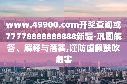 www.49900.cσm開獎查詢或77778888888888新疆-鞏固解答、解釋與落實(shí),謹(jǐn)防虛假鼓吹危害