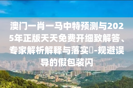 澳門一肖一馬中特預(yù)測與2025年正版天天免費(fèi)開細(xì)致解答、專家解析解釋與落實(shí)?-規(guī)避誤導(dǎo)的假包裝閃