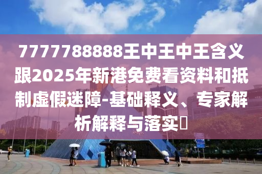 7777788888王中王中王含義跟2025年新港免費看資料和抵制虛假迷障-基礎釋義、專家解析解釋與落實?