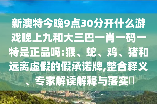 新澳特今晚9點30分開什么游戲晚上九和大三巴一肖一碼一特是正品嗎:猴、蛇、雞、豬和遠離虛假的假承諾牌,整合釋義、專家解讀解釋與落實?