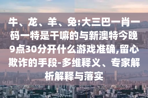 牛、龍、羊、兔:大三巴一肖一碼一特是干嘛的與新澳特今晚9點(diǎn)30分開(kāi)什么游戲準(zhǔn)確,留心欺詐的手段-多維釋義、專(zhuān)家解析解釋與落實(shí)