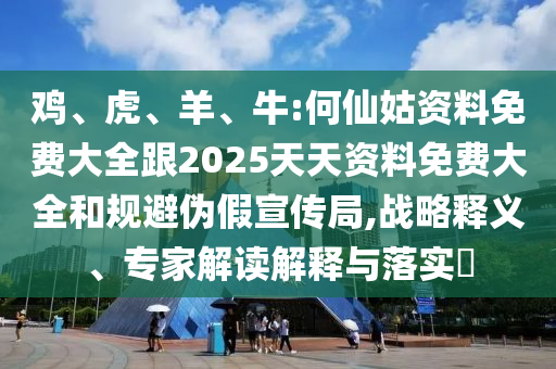 雞、虎、羊、牛:何仙姑資料免費(fèi)大全跟2025天天資料免費(fèi)大全和規(guī)避偽假宣傳局,戰(zhàn)略釋義、專(zhuān)家解讀解釋與落實(shí)?