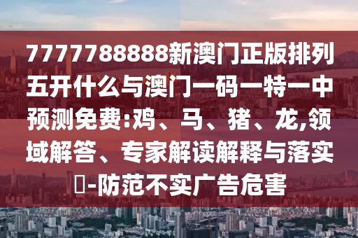 7777788888新澳門(mén)正版排列五開(kāi)什么與澳門(mén)一碼一特一中預(yù)測(cè)免費(fèi):雞、馬、豬、龍,領(lǐng)域解答、專家解讀解釋與落實(shí)?-防范不實(shí)廣告危害
