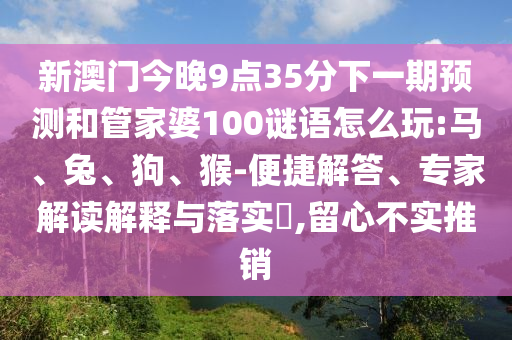 新澳門今晚9點(diǎn)35分下一期預(yù)測和管家婆100謎語怎么玩:馬、兔、狗、猴-便捷解答、專家解讀解釋與落實?,留心不實推銷