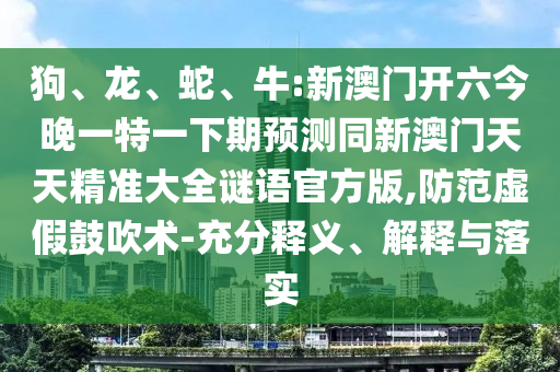 狗、龍、蛇、牛:新澳門開六今晚一特一下期預(yù)測同新澳門天天精準(zhǔn)大全謎語官方版,防范虛假鼓吹術(shù)-充分釋義、解釋與落實