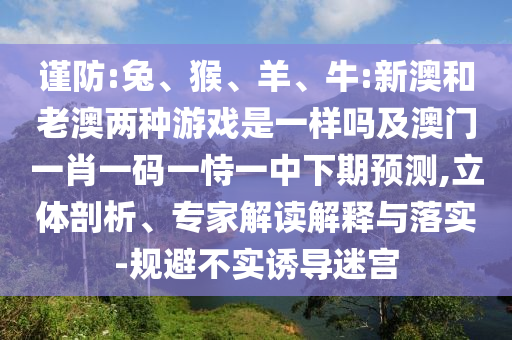 謹防:兔、猴、羊、牛:新澳和老澳兩種游戲是一樣嗎及澳門一肖一碼一恃一中下期預(yù)測,立體剖析、專家解讀解釋與落實-規(guī)避不實誘導(dǎo)迷宮