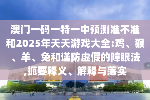 澳門一碼一特一中預(yù)測(cè)準(zhǔn)不準(zhǔn)和2025年天天游戲大全:雞、猴、羊、兔和謹(jǐn)防虛假的障眼法,扼要釋義、解釋與落實(shí)