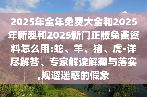 2025年全年免費(fèi)大全和2025年新澳和2025新門(mén)正版免費(fèi)資料怎么用:蛇、羊、豬、虎-詳盡解答、專家解讀解釋與落實(shí),規(guī)避迷惑的假象