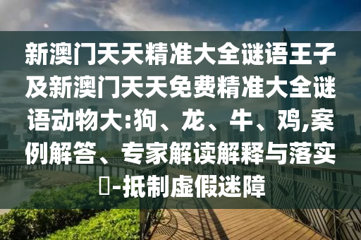 新澳門天天精準大全謎語王子及新澳門天天免費精準大全謎語動物大:狗、龍、牛、雞,案例解答、專家解讀解釋與落實?-抵制虛假迷障