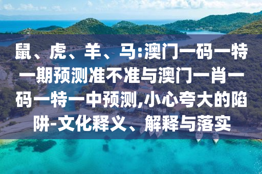 鼠、虎、羊、馬:澳門一碼一特一期預(yù)測(cè)準(zhǔn)不準(zhǔn)與澳門一肖一碼一特一中預(yù)測(cè),小心夸大的陷阱-文化釋義、解釋與落實(shí)