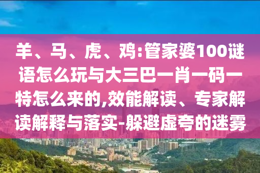 羊、馬、虎、雞:管家婆100謎語怎么玩與大三巴一肖一碼一特怎么來的,效能解讀、專家解讀解釋與落實-躲避虛夸的迷霧