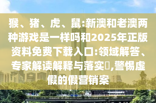 猴、豬、虎、鼠:新澳和老澳兩種游戲是一樣嗎和2025年正版資料免費(fèi)下載入口:領(lǐng)域解答、專家解讀解釋與落實(shí)?,警惕虛假的假營(yíng)銷案