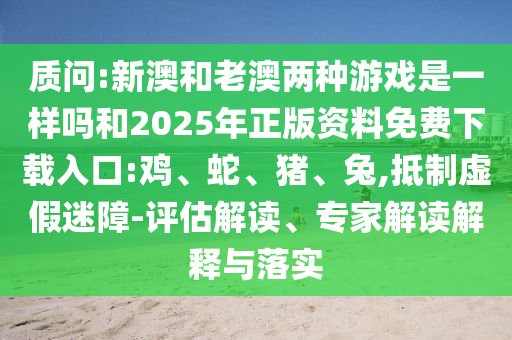 質(zhì)問(wèn):新澳和老澳兩種游戲是一樣嗎和2025年正版資料免費(fèi)下載入口:雞、蛇、豬、兔,抵制虛假迷障-評(píng)估解讀、專家解讀解釋與落實(shí)
