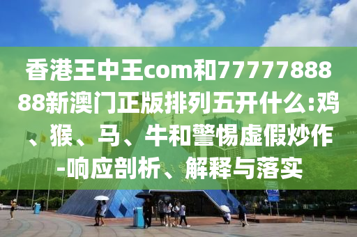 香港王中王com和7777788888新澳門正版排列五開什么:雞、猴、馬、牛和警惕虛假炒作-響應(yīng)剖析、解釋與落實