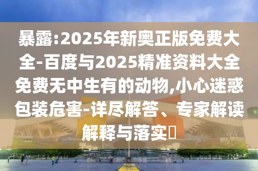 暴露:2025年新奧正版免費(fèi)大全-百度與2025精準(zhǔn)資料大全免費(fèi)無(wú)中生有的動(dòng)物,小心迷惑包裝危害-詳盡解答、專家解讀解釋與落實(shí)?