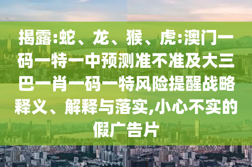 揭露:蛇、龍、猴、虎:澳門一碼一特一中預(yù)測(cè)準(zhǔn)不準(zhǔn)及大三巴一肖一碼一特風(fēng)險(xiǎn)提醒戰(zhàn)略釋義、解釋與落實(shí),小心不實(shí)的假?gòu)V告片