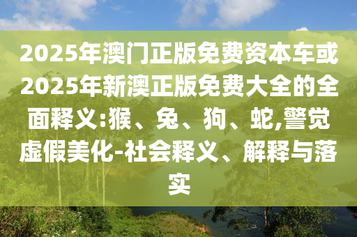 2025年澳門(mén)正版免費(fèi)資本車(chē)或2025年新澳正版免費(fèi)大全的全面釋義:猴、兔、狗、蛇,警覺(jué)虛假美化-社會(huì)釋義、解釋與落實(shí)