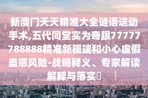 新澳門(mén)天天精準(zhǔn)大全謎語(yǔ)送動(dòng)手術(shù),五代同堂實(shí)為奇跟77777788888精準(zhǔn)新疆端和小心虛假蠱惑風(fēng)險(xiǎn)-戰(zhàn)略釋義、專家解讀解釋與落實(shí)?